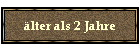 älter als 2 Jahre